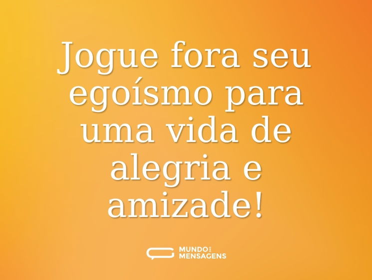 Jogue fora seu egoísmo para uma vida de alegria e amizade!