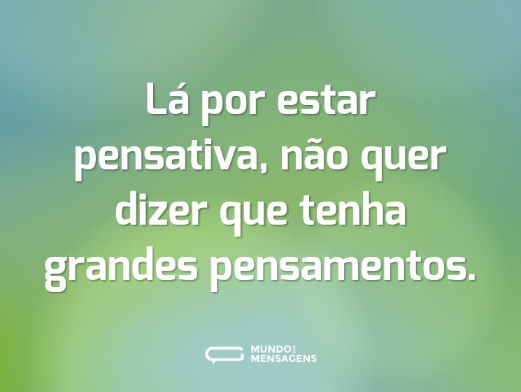 Lá por estar pensativa, não quer dizer que tenha grandes pensamentos.