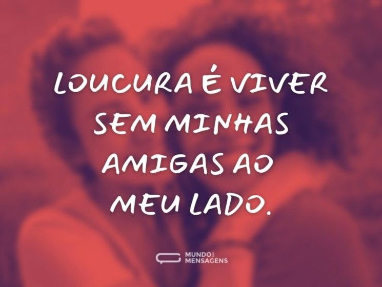 Loucura é viver sem minhas amigas ao meu lado.