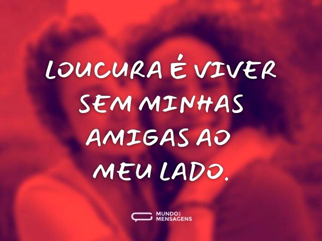 Loucura é viver sem minhas amigas ao meu...