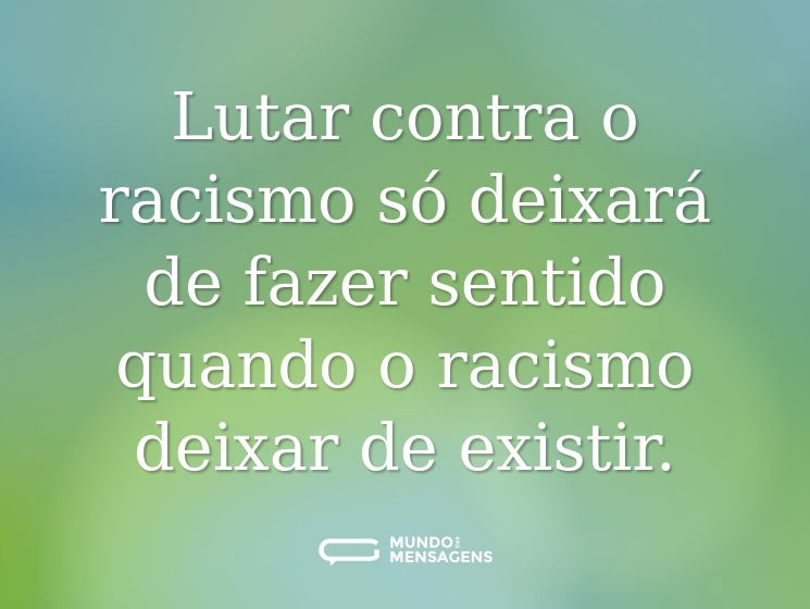 Lutar contra o racismo só deixará de fazer sentido quando o racismo deixar de existir.