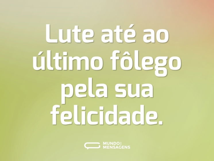Lute até ao último fôlego pela sua felicidade.