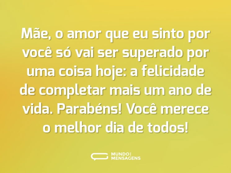 Mãe, o amor que eu sinto por você só vai ser superado por uma coisa hoje: a felicidade de completar mais um ano de vida. Parabéns! Você merece o melhor dia de todos!