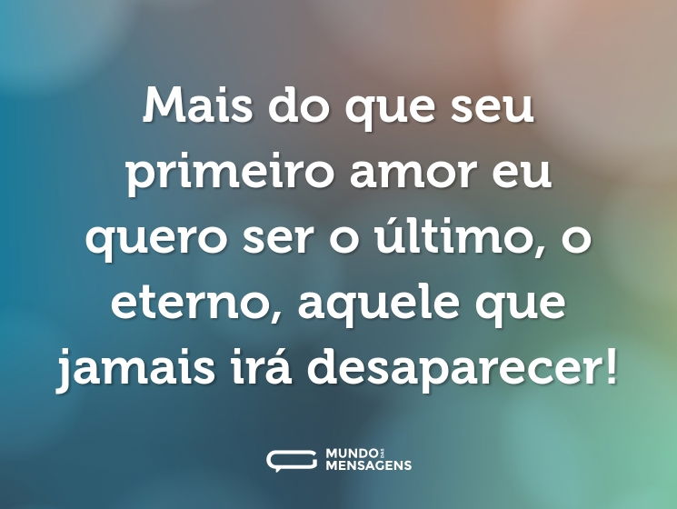 Mais do que seu primeiro amor eu quero ser o último, o eterno, aquele que jamais irá desaparecer!