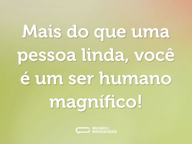 Mais do que uma pessoa linda, você é um ser humano magnífico!