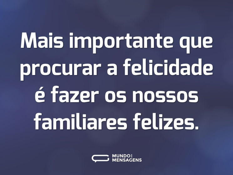 Mais importante que procurar a felicidade é fazer os nossos familiares felizes.