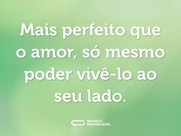 Mais perfeito que o amor, só mesmo poder vivê-lo ao seu lado.