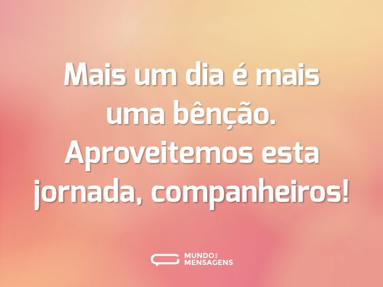 Mais um dia é mais uma bênção. Aproveitemos esta jornada, companheiros!