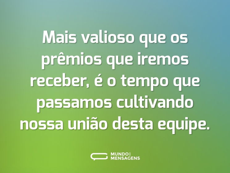 Mais valioso que os prêmios que iremos receber, é o tempo que passamos cultivando nossa união desta equipe.