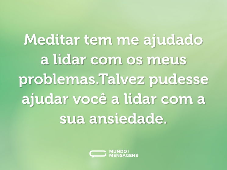Meditar tem me ajudado a lidar com os meus problemas.Talvez pudesse ajudar você a lidar com a sua ansiedade.