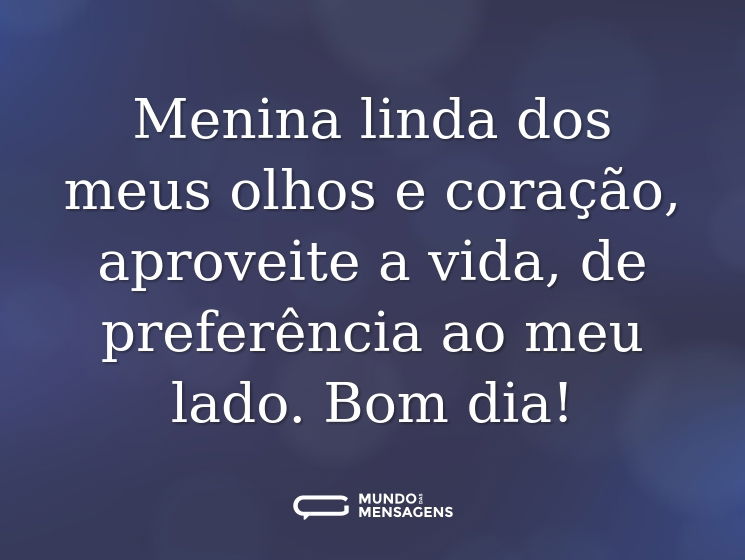 Menina linda dos meus olhos e coração, aproveite a vida, de preferência ao meu lado. Bom dia!