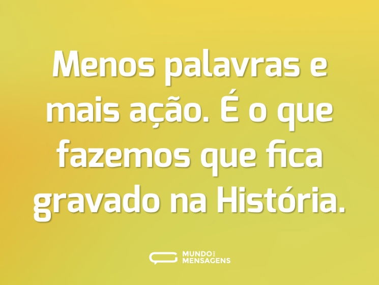 Menos palavras e mais ação. É o que fazemos que fica gravado na História.