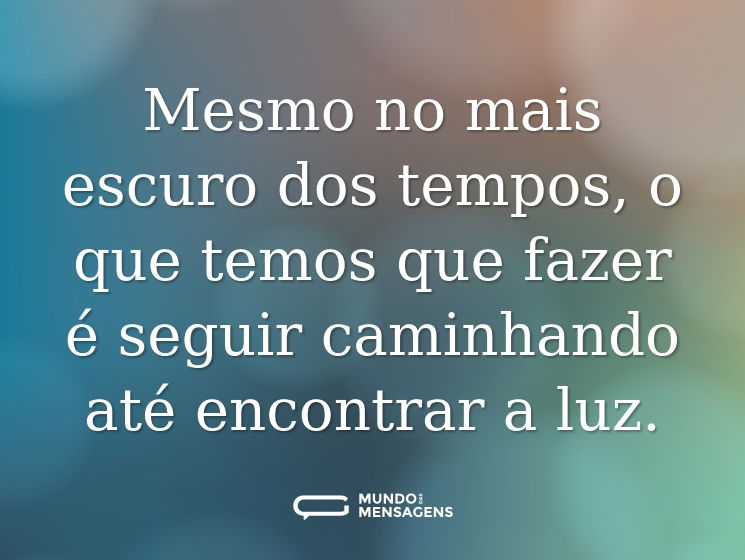 Mesmo no mais escuro dos tempos, o que temos que fazer é seguir caminhando até encontrar a luz.