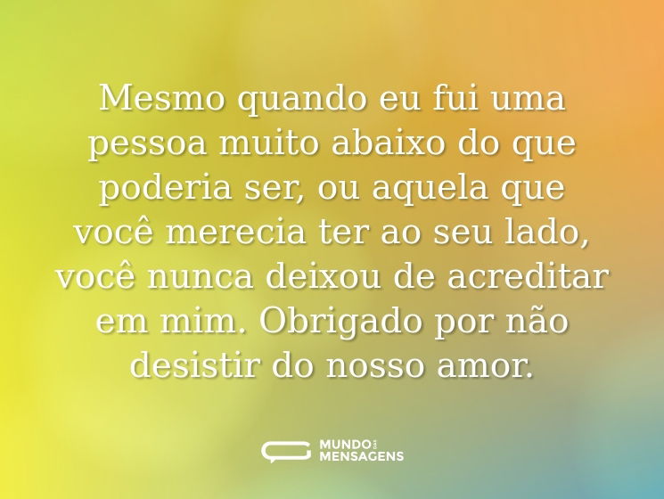 Mesmo quando eu fui uma pessoa muito abaixo do que poderia ser, ou aquela que você merecia ter ao seu lado, você nunca deixou de acreditar em mim. Obrigado por não desistir do nosso amor.