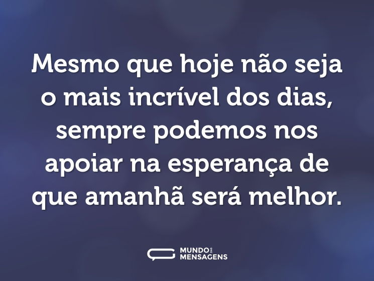 Mesmo que hoje não seja o mais incrível dos dias, sempre podemos nos apoiar na esperança de que amanhã será melhor.
