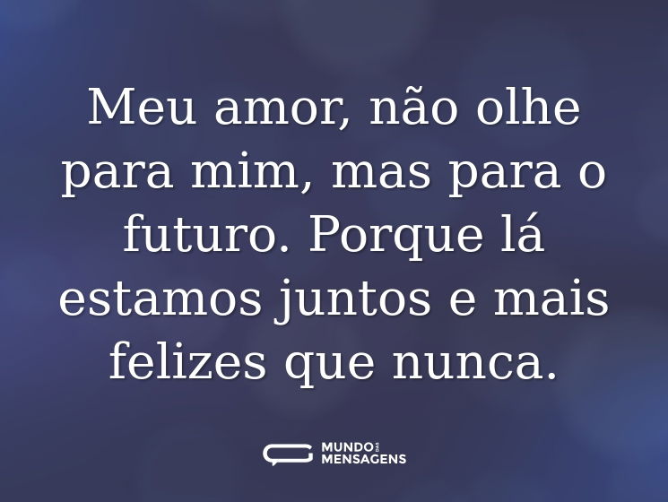 Meu amor, não olhe para mim, mas para o futuro. Porque lá estamos juntos e mais felizes que nunca.