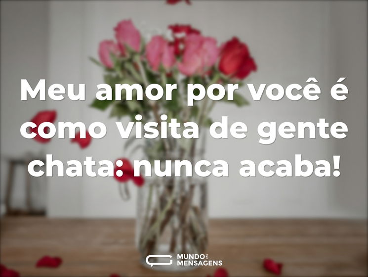 Meu amor por você é como visita de gente chata: nunca acaba!