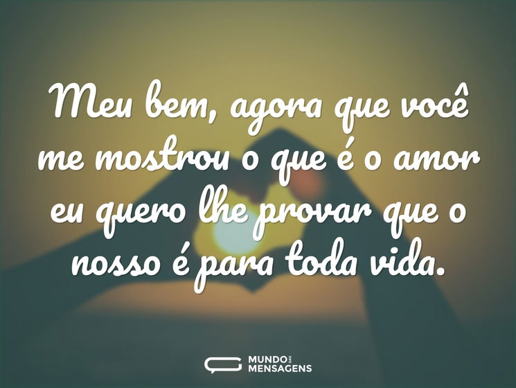 Meu bem, agora que você me mostrou o que é o amor eu quero lhe provar que o nosso é para toda vida.