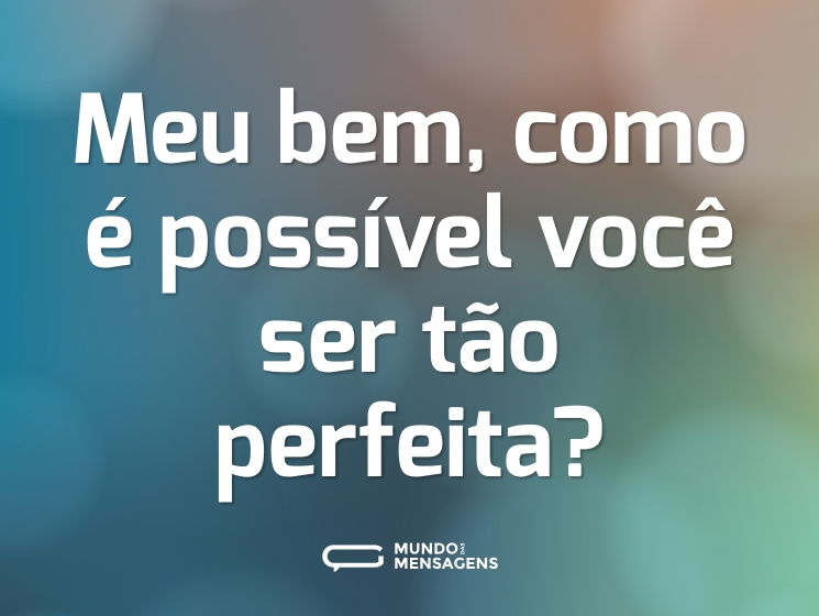 Meu bem, como é possível você ser tão perfeita?