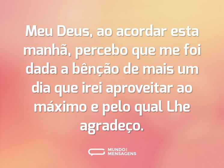 Meu Deus, ao acordar esta manhã, percebo que me foi dada a bênção de mais um dia que irei aproveitar ao máximo e pelo qual Lhe agradeço.