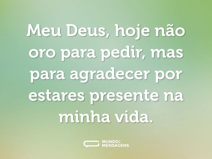 Meu Deus, hoje não oro para pedir, mas para agradecer por estares presente na minha vida.