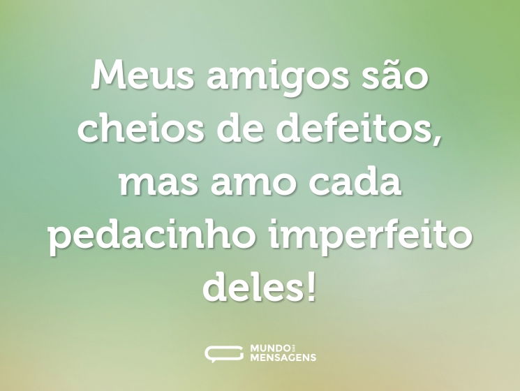 Meus amigos são cheios de defeitos, mas amo cada pedacinho imperfeito deles!