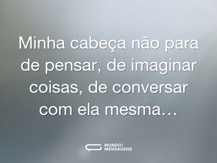 Minha cabeça não para de pensar, de imaginar coisas, de conversar com ela mesma…