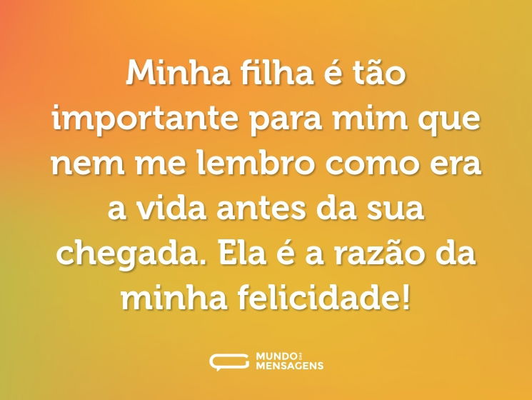 Minha filha é tão importante para mim que nem me lembro como era a vida antes da sua chegada. Ela é a razão da minha felicidade!
