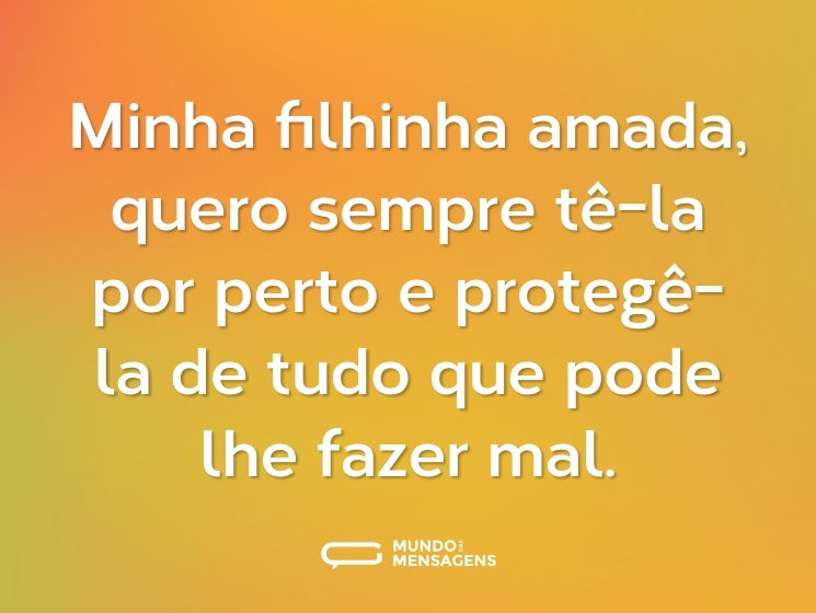 Minha filhinha amada, quero sempre tê-la por perto e protegê-la de tudo que pode lhe fazer mal.