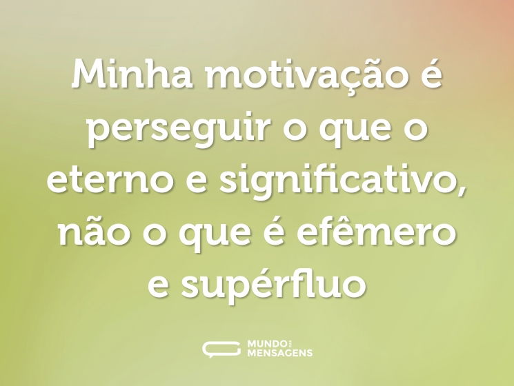 Minha motivação é perseguir o que o eterno e significativo, não o que é efêmero e supérfluo
