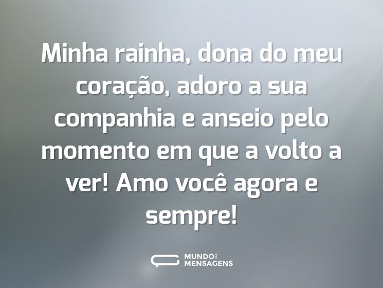 Minha rainha, dona do meu coração, adoro a sua companhia e anseio pelo momento em que a volto a ver! Amo você agora e sempre!