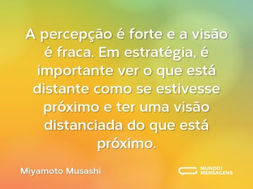 A percepção é forte e a visão é fraca. Em estratégia, é importante ver o que está distante como se estivesse próximo e ter uma visão distanciada do que está próximo.