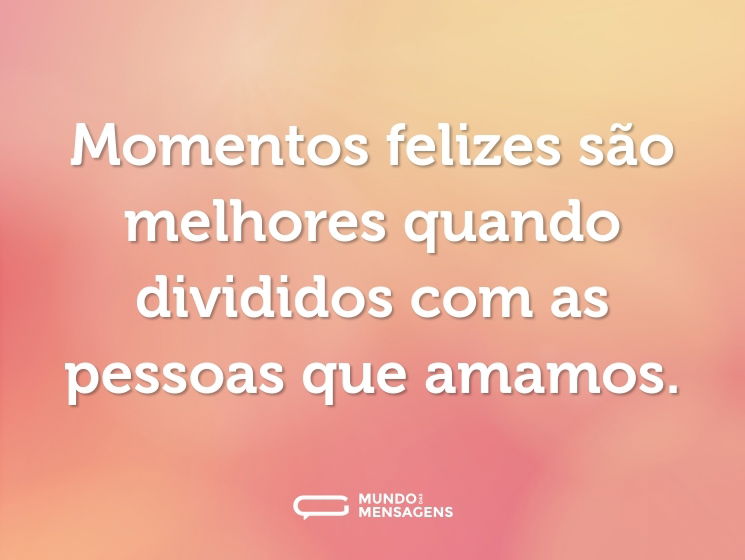 Momentos felizes são melhores quando divididos com as pessoas que amamos.