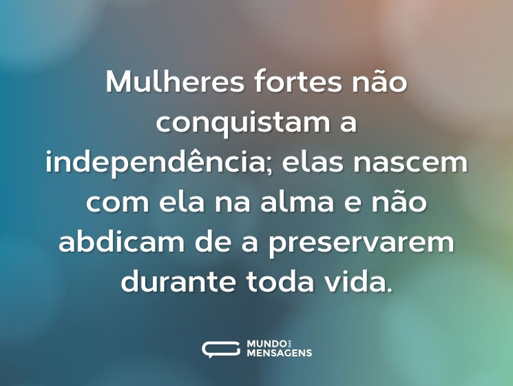 Mulheres fortes não conquistam a independência; elas nascem com ela na alma e não abdicam de a preservarem durante toda vida.