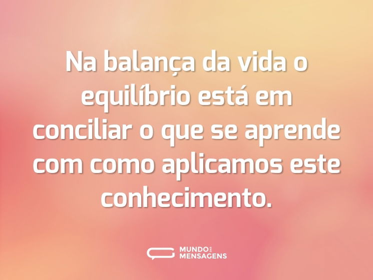 Na balança da vida o equilíbrio está em conciliar o que se aprende com como aplicamos este conhecimento.