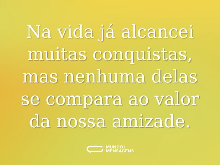 Na vida já alcancei muitas conquistas, mas nenhuma delas se compara ao valor da nossa amizade.