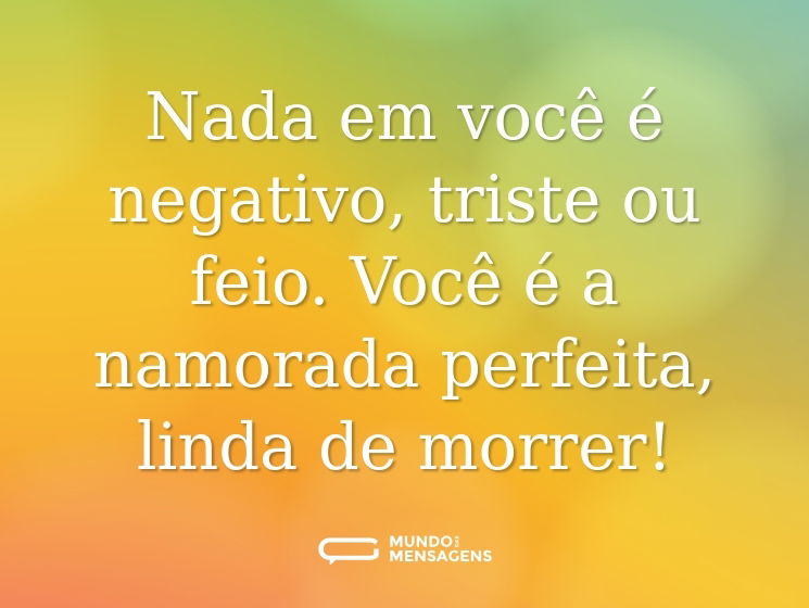 Nada em você é negativo, triste ou feio. Você é a namorada perfeita, linda de morrer!