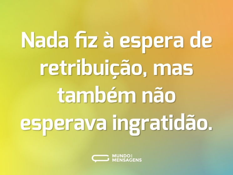 Nada fiz à espera de retribuição, mas também não esperava ingratidão.