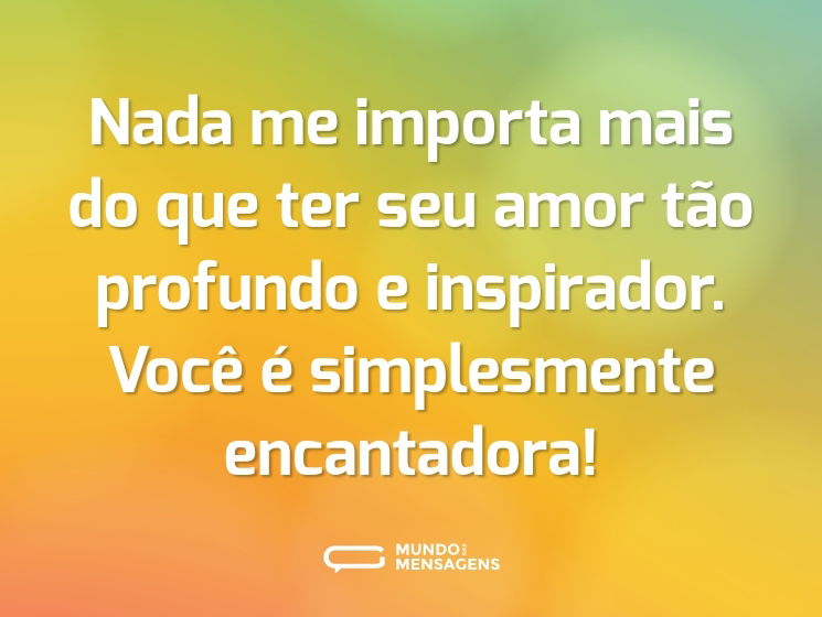 Nada me importa mais do que ter seu amor tão profundo e inspirador. Você é simplesmente encantadora!