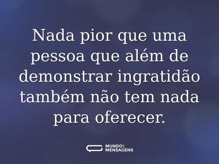 Nada pior que uma pessoa que além de demonstrar ingratidão também não tem nada para oferecer.