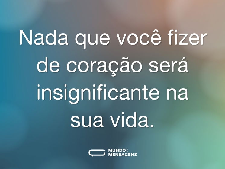 Nada que você fizer de coração será insignificante na sua vida.