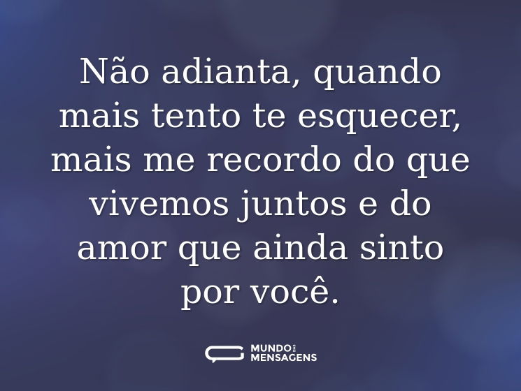 Não adianta, quando mais tento te esquecer, mais me recordo do que vivemos juntos e do amor que ainda sinto por você.