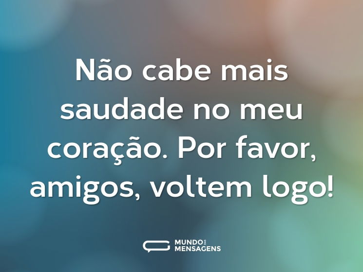 Não cabe mais saudade no meu coração. Por favor, amigos, voltem logo!