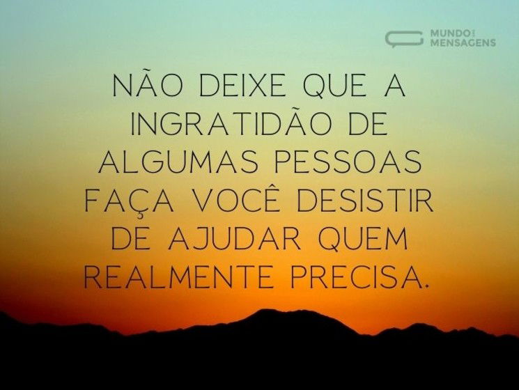 Não deixe que a ingratidão de algumas pessoas faça você desistir de ajudar quem realmente precisa.