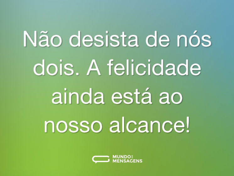 Não desista de nós dois. A felicidade ainda está ao nosso alcance!