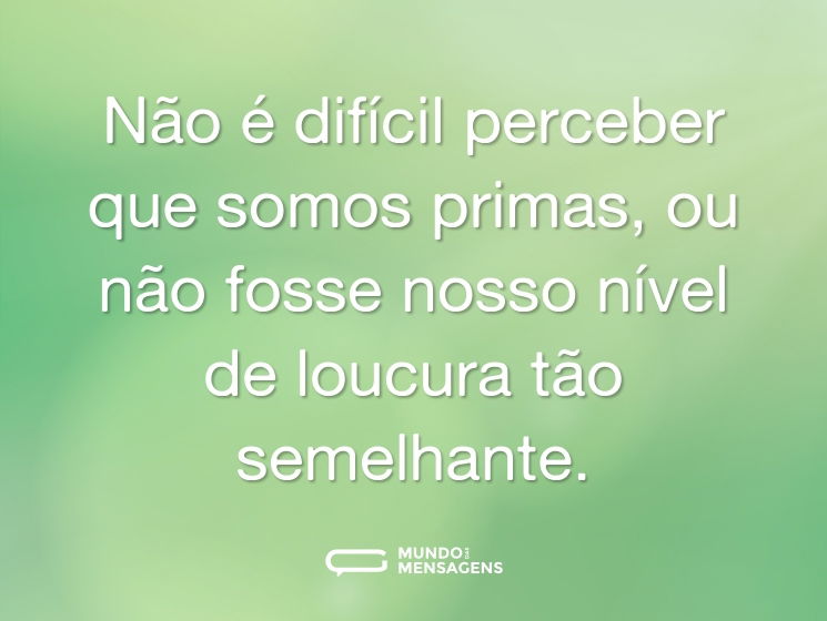 Não é difícil perceber que somos primas, ou não fosse nosso nível de loucura tão semelhante.