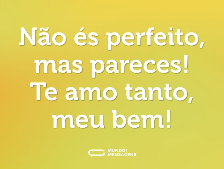 Não és perfeito, mas pareces! Te amo tanto, meu bem!