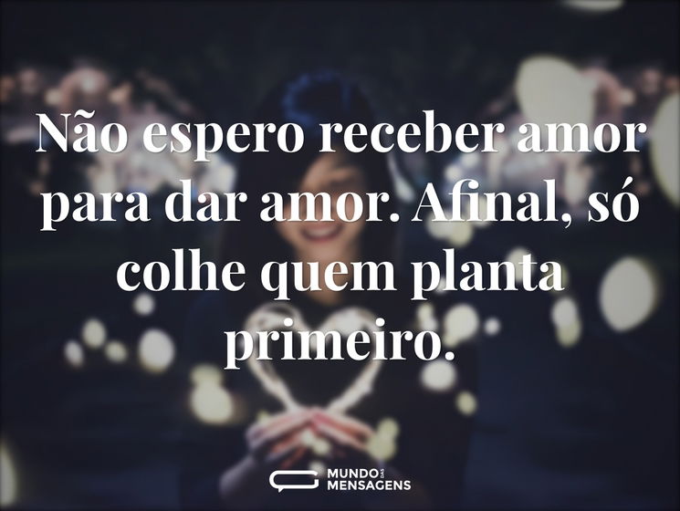 Não espero receber amor para dar amor. Afinal, só colhe quem planta primeiro.