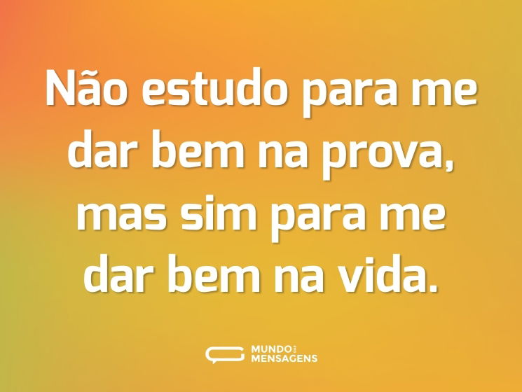 Não estudo para me dar bem na prova, mas sim para me dar bem na vida.