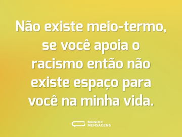 Não existe meio-termo, se você apoia o racismo então não existe espaço para você na minha vida.